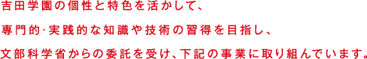 吉田学園の個性と特色を活かして、専門的・実践的なchishikiや技術の習得を目指し、文部科学省からの委託を受け、下記の事業に取り組んでいます。